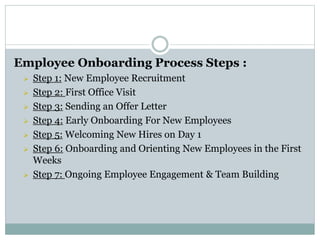 Employee Onboarding Process Steps :
 Step 1: New Employee Recruitment
 Step 2: First Office Visit
 Step 3: Sending an Offer Letter
 Step 4: Early Onboarding For New Employees
 Step 5: Welcoming New Hires on Day 1
 Step 6: Onboarding and Orienting New Employees in the First
Weeks
 Step 7: Ongoing Employee Engagement & Team Building
 