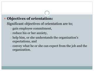  Objectives of orientation:
Significant objectives of orientation are to;
 gain employee commitment,
 reduce his or her anxiety,
 help him, or she understands the organization’s
expectations, and
 convey what he or she can expect from the job and the
organization.
 