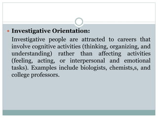  Investigative Orientation:
Investigative people are attracted to careers that
involve cognitive activities (thinking, organizing, and
understanding) rather than affecting activities
(feeling, acting, or interpersonal and emotional
tasks). Examples include biologists, chemists,s, and
college professors.
 