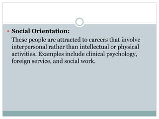  Social Orientation:
These people are attracted to careers that involve
interpersonal rather than intellectual or physical
activities. Examples include clinical psychology,
foreign service, and social work.
 