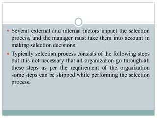  Several external and internal factors impact the selection
process, and the manager must take them into account in
making selection decisions.
 Typically selection process consists of the following steps
but it is not necessary that all organization go through all
these steps as per the requirement of the organization
some steps can be skipped while performing the selection
process.
 