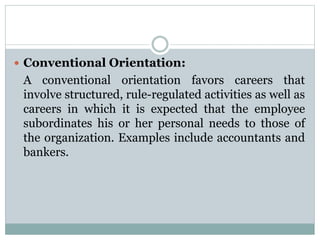  Conventional Orientation:
A conventional orientation favors careers that
involve structured, rule-regulated activities as well as
careers in which it is expected that the employee
subordinates his or her personal needs to those of
the organization. Examples include accountants and
bankers.
 