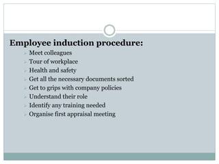 Employee induction procedure:
 Meet colleagues
 Tour of workplace
 Health and safety
 Get all the necessary documents sorted
 Get to grips with company policies
 Understand their role
 Identify any training needed
 Organise first appraisal meeting
 