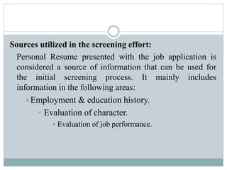 Sources utilized in the screening effort:
Personal Resume presented with the job application is
considered a source of information that can be used for
the initial screening process. It mainly includes
information in the following areas:
Employment & education history.
• Evaluation of character.
• Evaluation of job performance.
 