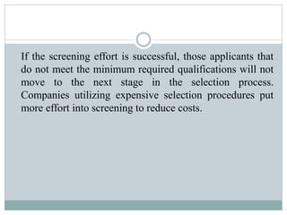 If the screening effort is successful, those applicants that
do not meet the minimum required qualifications will not
move to the next stage in the selection process.
Companies utilizing expensive selection procedures put
more effort into screening to reduce costs.
 