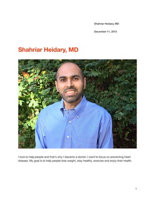 Shahriar Heidary, MD
December 11, 2015
Shahriar Heidary, MD
I love to help people and that's why I became a doctor. I want to focus on preventing heart
disease. My goal is to help people lose weight, stay healthy, exercise and enjoy their health.
1
 