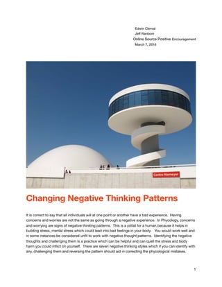 Edwin Clerval
Jeff Ranbom
Online Source Positive Encouragement
March 7, 2016
Changing Negative Thinking Patterns
!
It is correct to say that all individuals will at one point or another have a bad experience. Having
concerns and worries are not the same as going through a negative experience. In Phycology, concerns
and worrying are signs of negative thinking patterns. This is a pitfall for a human because it helps in
building stress, mental stress which could lead into bad feelings in your body. You would work well and
in some instances be considered unﬁt to work with negative thought patterns. Identifying the negative
thoughts and challenging them is a practice which can be helpful and can quell the stress and body
harm you could inﬂict on yourself. There are seven negative thinking styles which if you can identify with
any, challenging them and reversing the pattern should aid in correcting the phycological mistakes.
1
 