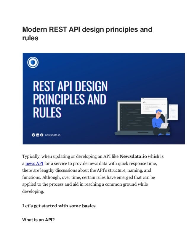 Modern REST API design principles and
rules
Typically, when updating or developing an API like Newsdata.io which is
a news API for a service to provide news data with quick response time,
there are lengthy discussions about the API’s structure, naming, and
functions. Although, over time, certain rules have emerged that can be
applied to the process and aid in reaching a common ground while
developing.
Let’s get started with some basics
What is an API?
 
