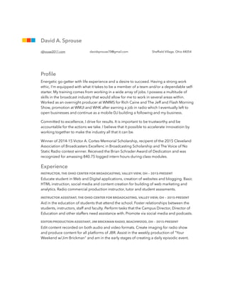 ATTENTION HIRING MANAGER ATTENTION HIRING MANAGER ATTENTION HIRING MANAGERR
Proﬁle
Energetic go-getter with life experience and a desire to succeed. Having a strong work
ethic, I'm equipped with what it takes to be a member of a team and/or a dependable self-
starter. My training comes from working in a wide array of jobs. I possess a multitude of
skills in the broadcast industry that would allow for me to work in several areas within.
Worked as an overnight producer at WMMS for Rich Caine and The Jeff and Flash Morning
Show, promotion at WMJI and WHK after earning a job in radio which I eventually left to
open businesses and continue as a mobile DJ building a following and my business.
Committed to excellence, I drive for results. It is important to be trustworthy and be
accountable for the actions we take. I believe that it possible to accelerate innovatioin by
working together to make the industry all that it can be.
Winner of 2014-15 Victor A. Cortes Memorial Scholarship, recipent of the 2015 Cleveland
Association of Broadcasters Excellenc in Broadcasting Scholarship and The Voice of No
Static Radio contest winner. Received the Brian Schrader Award of Dedication and was
recognized for amassing 840.75 logged intern hours during class modules.
Experience
INSTRUCTOR, THE OHIO CENTER FOR BROADCASTING, VALLEY VIEW, OH — 2015-PRESENT
Educate student in Web and Digital applications, creation of websites and blogging. Basic
HTML instruction, social media and content creation for building of web marketing and
analytics. Radio commercial production instructor, tutor and student assssments.
INSTRUCTOR ASSISTANT, THE OHIO CENTER FOR BROADCASTING, VALLEY VIEW, OH — 2015-PRESENT
Aid in the education of students that attend the school. Foster relationships between the
students, instructors, staff and faculty. Perform tasks that the Campus Director, Director of
Education and other staffers need assistance with. Promote via social media and podcasts.
EDITOR/PRODUCTION ASSISTANT, JIM BRICKMAN RADIO, BEACHWOOD, OH — 2015-PRESENT
Edit content recorded on both audio and video formats. Create imaging for radio show
and produce content for all platforms of JBR. Assist in the weekly production of "Your
Weekend w/Jim Brickman" and am in the early stages of creating a daily episodic event.
!
!
!
David A. Sprouse
djhouse2011.com davidsprouse70@gmail.com Shefﬁeld Village, Ohio 44054
 