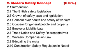 2. Modern Safety Concept (6 hrs.)
2.1 Introduction
2.2 The British safety legislation
2.3 Growth of safety laws and legislation
2.4 Concern over health and safety of workers
2.5 Concern for general people and property
2.6 Employer Liability Law
2.7 Trade Union and Safety Representatives
2.8 Workers Compensation Law
2.9 Educating the mass
2.10 Construction Safety Regulation in Nepal
 