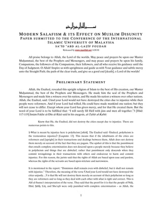 &
MODERN SALAFISM & ITS EFFECT ON MUSLIM DISUNITY
 PAPER SUBMITTED TO THE CONFERENCE OF THE INTERNATIONAL
             ISLAMIC UNIVERSITY OF MALAYSIA
                                  SA‘ĪD     ‘ABD     AL-LA ĪF FOUDAH
                                         Released by www.marifah.net 1430 H


        All praise belongs to Allah, the Lord of the worlds. May peace and prayers be upon our Master
Mu ammad, the best of the Prophets and Messengers, and may peace and prayers be upon his family,
Companions, the followers of the Companions, their followers, and all who receive his guidance until the
Day of Judgment. O Allah! Inspire us with uprightness and guide us with Your guidance and subtle mercy
unto the Straight Path; the path of the clear truth, and give us a good end [death], o Lord of the worlds!


                                   PRELIMINARY STATEMENT

         Allah, the Exalted, revealed this upright religion of Islam to the best of His creation, our Master
Mu ammad, the best of the Prophets and Messengers. He made him the seal of the Prophets and
Messengers and made him a witness over his nation, and He made his nation a witness over other nations.
Allah, the Exalted, said: And your Lord would not have destroyed the cities due to injustice while their
people were reformers. And if your Lord had willed, He could have made mankind one nation; but they
will not cease to differ. Except whom your Lord has given mercy, and for that He created them. But the
word of your Lord is to be fulfilled that: “I will surely fill Hell with jinn and men all together.” [Hūd:
117-119] Imām Fakhr al-Dīn al-Rāzī said in his exegesis, al-Tafsīr al-Kabīr:

               Know that He, the Exalted, did not destroy the cities except due to injustice. There are
        numerous points to this.

        1-What is meant by injustice here is polytheism [shirk]. The Exalted said: Indeed, polytheism is
        the tremendous injustice [Luqmān: 13]. This means that if the inhabitants of the cities are
        reformers and [upright] in their transactions and dealings between them, Allah does not destroy
        them merely on account of the fact that they are pagans. The upshot of this is that the punishment
        that entails complete extermination does not descend upon a people merely because they believe
        in polytheism and things that are disbelief; rather that punishment only descends when they
        commit wrongdoings in their transactions with others and endeavour to harm and commit
        injustice. For this reason, the jurists said that the rights of Allah are based upon ease and pardon,
        whereas the rights of the servants are based upon stricture and narrowness.

        It is mentioned in the report: “Dominion shall remain even with disbelief, but it shall not remain
        with injustice.” Therefore, the meaning of the verse And your Lord would not have destroyed the
        cities unjustly… is that He will not destroy them merely on account of their polytheism so long as
        they are reformers and so long as they deal with each other with what is right and correct. This is
        Ahl al-Sunna’s interpretation of the verse. They said that the proof for it is that the people of Nū ,
        Hūd, āli , Lū , and Shu‘ayb were only punished with complete extermination – as Allah, the


                                                          1
 