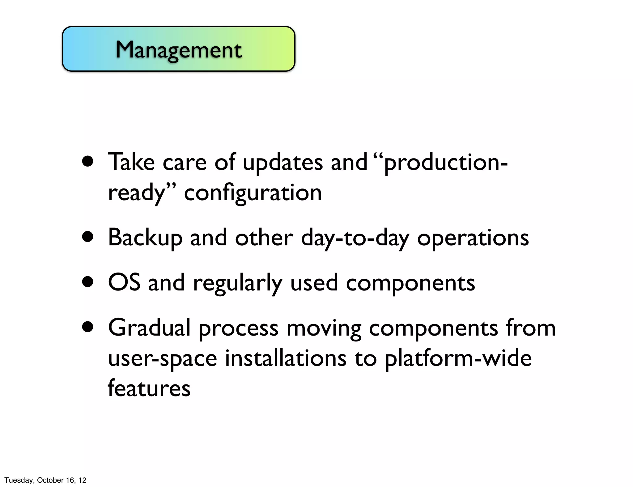 Management



                     • Take care of updates and “production-
                          ready” conﬁguration
                     • Backup and other day-to-day operations
                     • OS and regularly used components
                     • Gradual process moving components from
                          user-space installations to platform-wide
                          features


Tuesday, October 16, 12
 