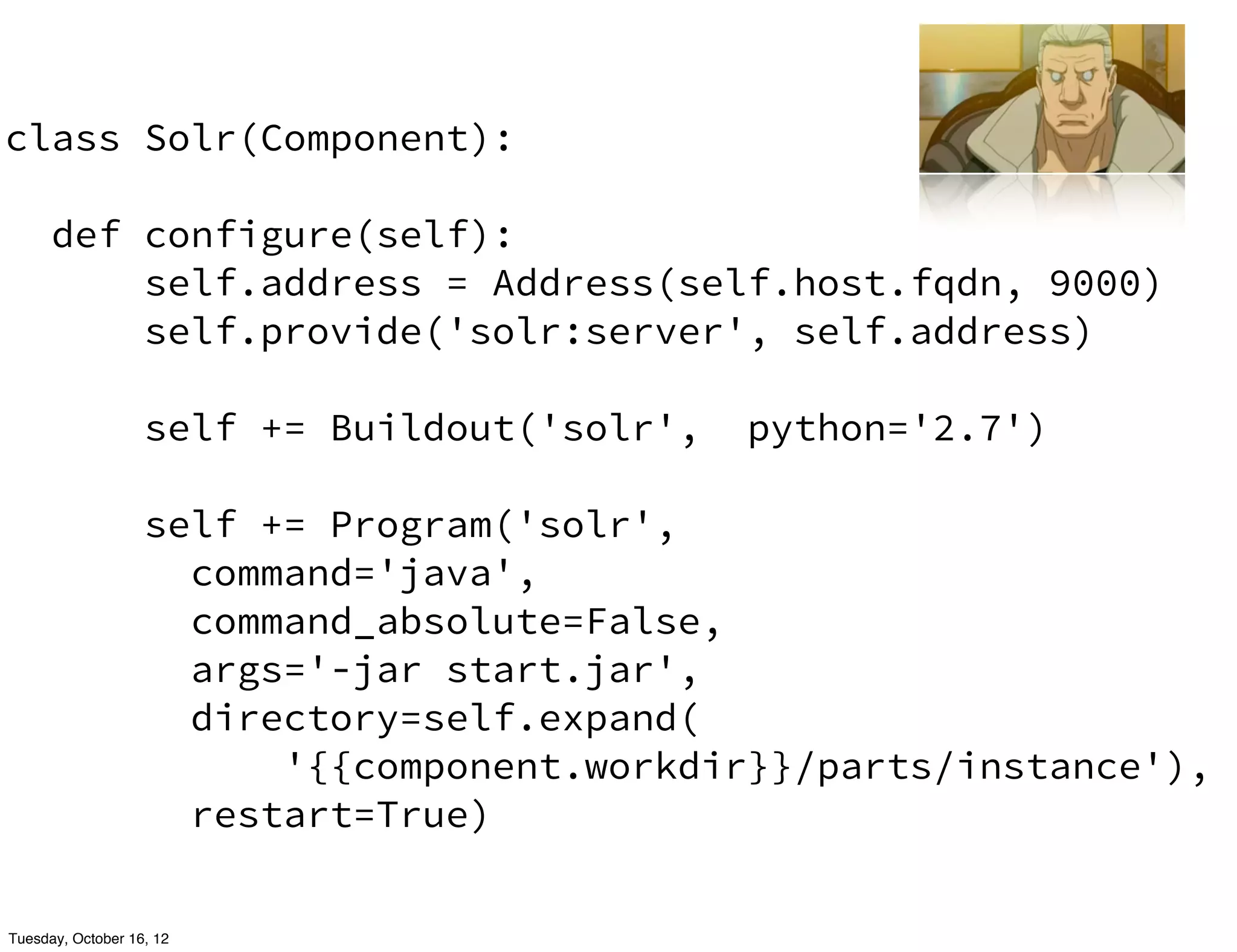 class Solr(Component):

      def configure(self):
          self.address = Address(self.host.fqdn, 9000)
          self.provide('solr:server', self.address)

                   self += Buildout('solr',   python='2.7')

                   self += Program('solr',
                     command='java',
                     command_absolute=False,
                     args='-jar start.jar',
                     directory=self.expand(
                         '{{component.workdir}}/parts/instance'),
                     restart=True)


Tuesday, October 16, 12
 