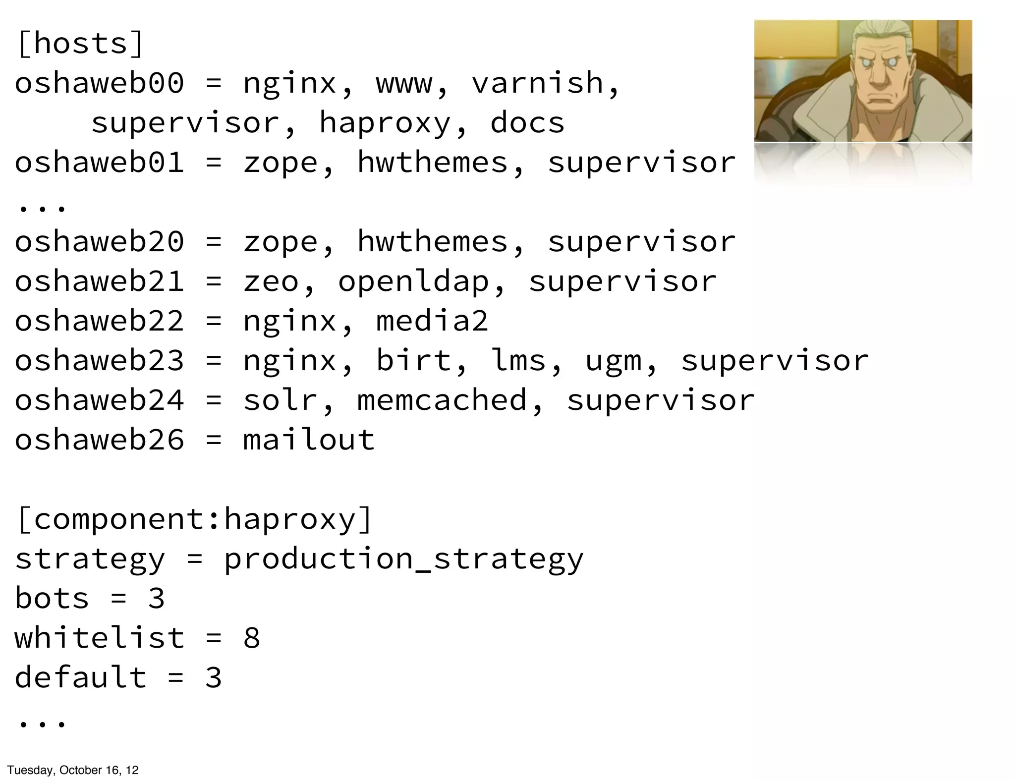 [hosts]
 oshaweb00 = nginx, www, varnish,
     supervisor, haproxy, docs
 oshaweb01 = zope, hwthemes, supervisor
 ...
 oshaweb20 = zope, hwthemes, supervisor
 oshaweb21 = zeo, openldap, supervisor
 oshaweb22 = nginx, media2
 oshaweb23 = nginx, birt, lms, ugm, supervisor
 oshaweb24 = solr, memcached, supervisor
 oshaweb26 = mailout

 [component:haproxy]
 strategy = production_strategy
 bots = 3
 whitelist = 8
 default = 3
 ...
Tuesday, October 16, 12
 