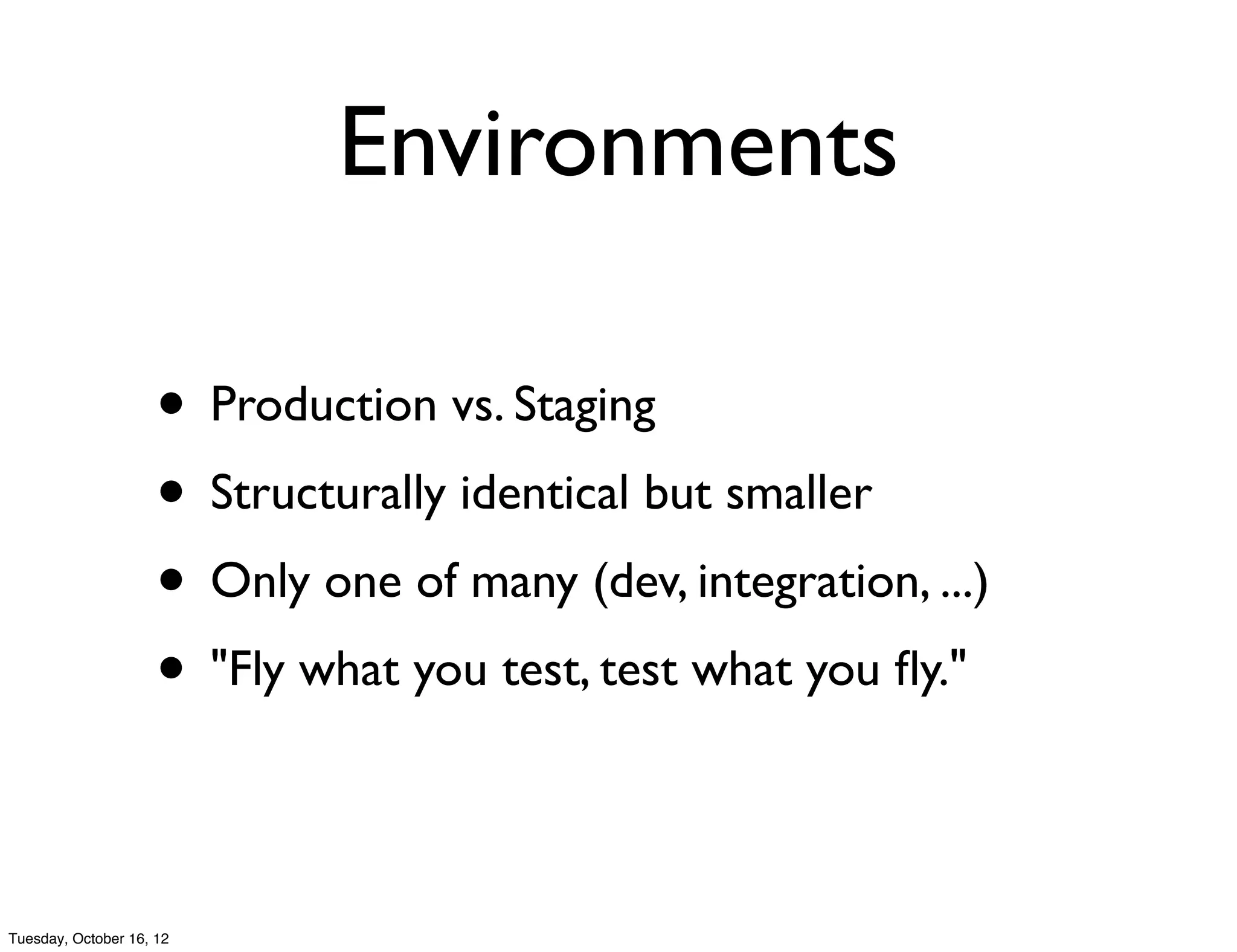 Environments

                     • Production vs. Staging
                     • Structurally identical but smaller
                     • Only one of many (dev, integration, ...)
                     • "Fly what you test, test what you ﬂy."

Tuesday, October 16, 12
 