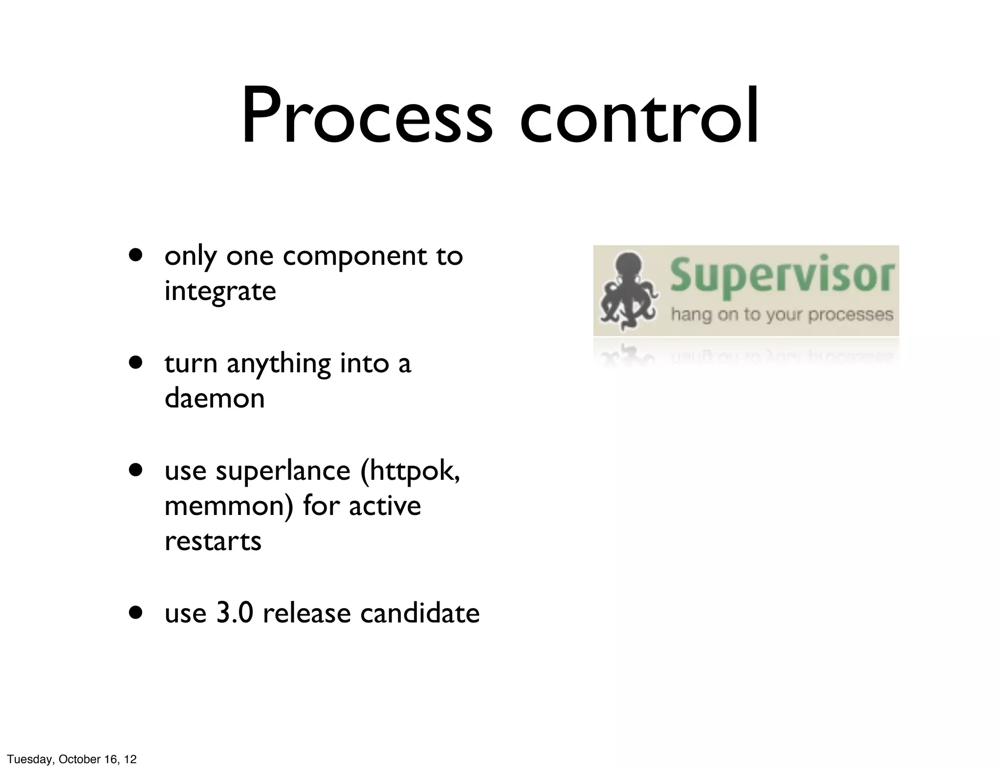 Process control
                     •    only one component to
                          integrate

                     •    turn anything into a
                          daemon

                     •    use superlance (httpok,
                          memmon) for active
                          restarts

                     •    use 3.0 release candidate



Tuesday, October 16, 12
 