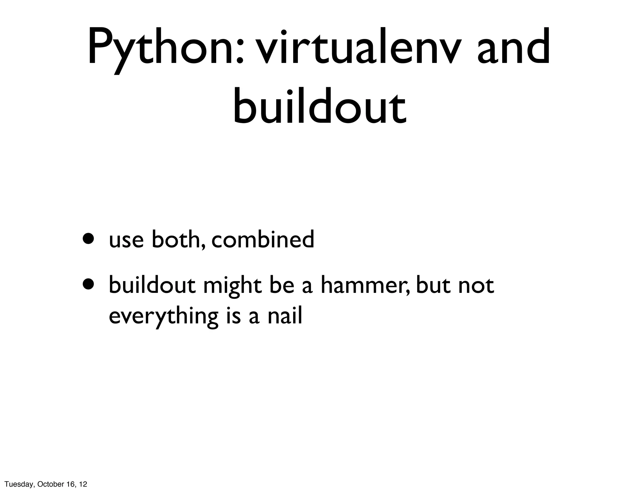 Python: virtualenv and
                            buildout

                     • use both, combined
                     • buildout might be a hammer, but not
                          everything is a nail




Tuesday, October 16, 12
 