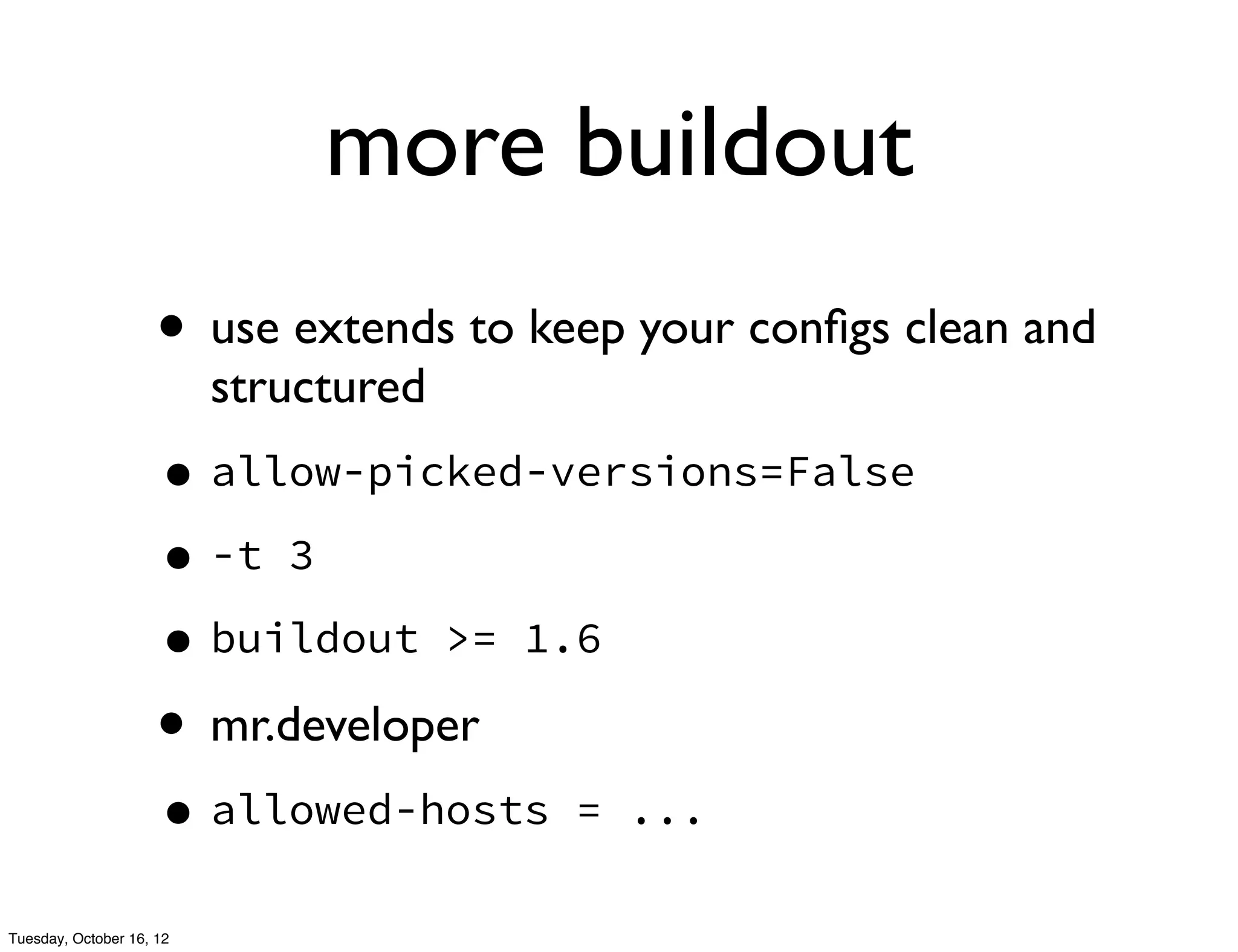 more buildout
                     • use extends to keep your conﬁgs clean and
                          structured
                     • allow-picked-versions=False
                     • -t 3
                     • buildout >= 1.6
                     • mr.developer
                     • allowed-hosts    = ...

Tuesday, October 16, 12
 