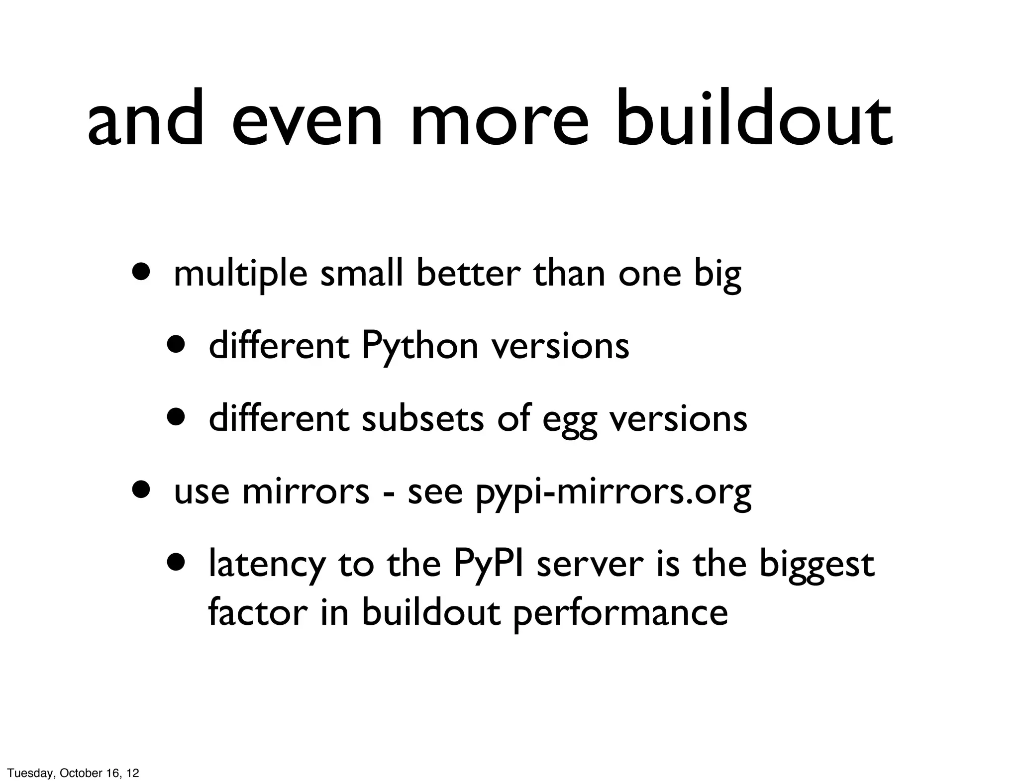 and even more buildout
                     • multiple small better than one big
                      • different Python versions
                      • different subsets of egg versions
                     • use mirrors - see pypi-mirrors.org
                      • latency to the PyPI server is the biggest
                          factor in buildout performance


Tuesday, October 16, 12
 