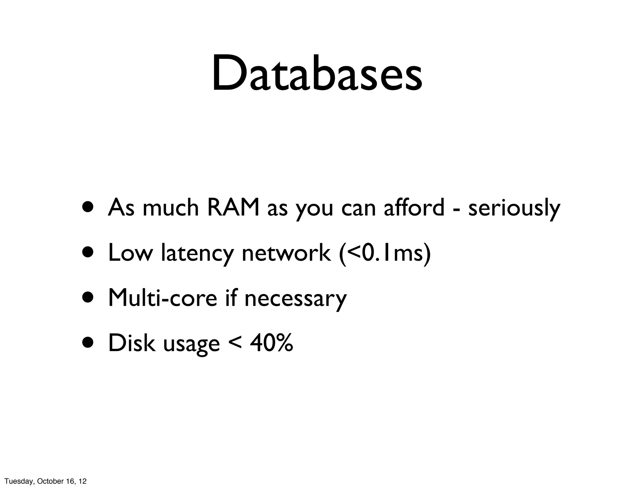 Databases

                     • As much RAM as you can afford - seriously
                     • Low latency network (<0.1ms)
                     • Multi-core if necessary
                     • Disk usage < 40%

Tuesday, October 16, 12
 