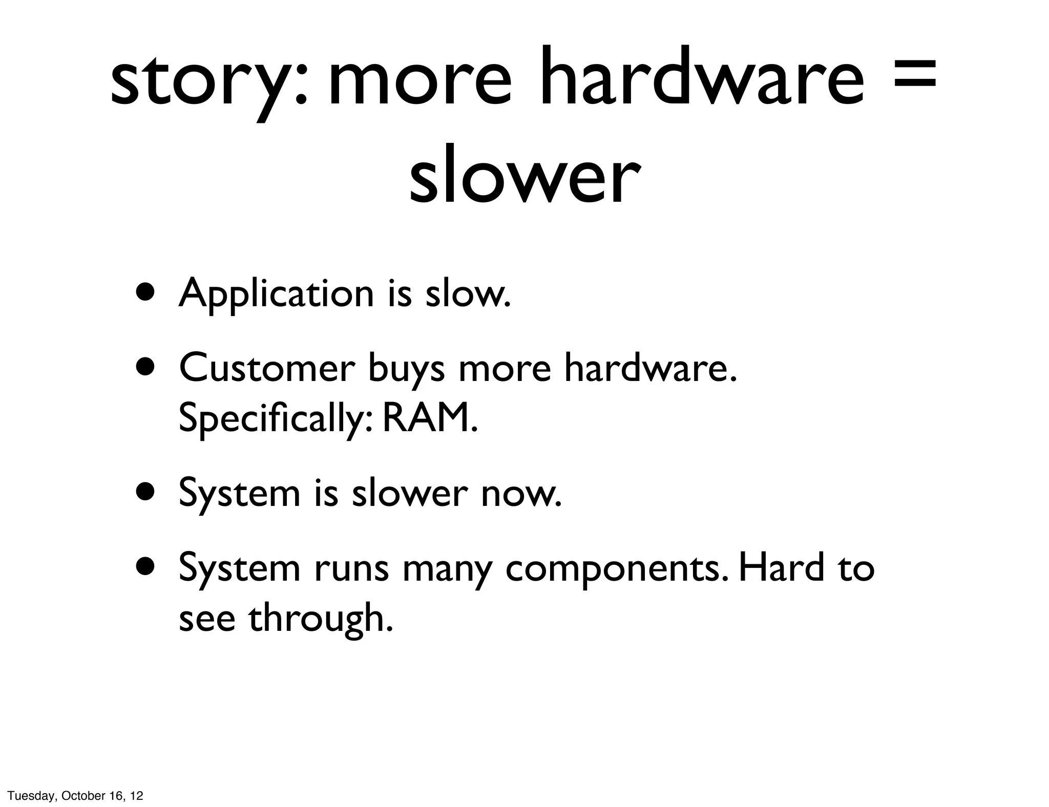 story: more hardware =
                         slower
                     • Application is slow.
                     • Customer buys more hardware.
                          Speciﬁcally: RAM.
                     • System is slower now.
                     • System runs many components. Hard to
                          see through.


Tuesday, October 16, 12
 