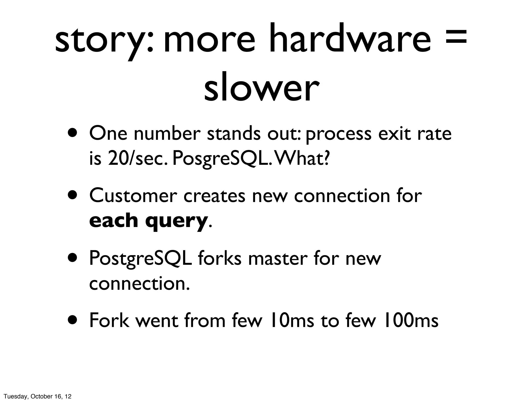 story: more hardware =
                         slower
                     • One number stands out: process exit rate
                          is 20/sec. PosgreSQL. What?
                     • Customer creates new connection for
                          each query.

                     • PostgreSQL forks master for new
                          connection.
                     • Fork went from few 10ms to few 100ms
Tuesday, October 16, 12
 