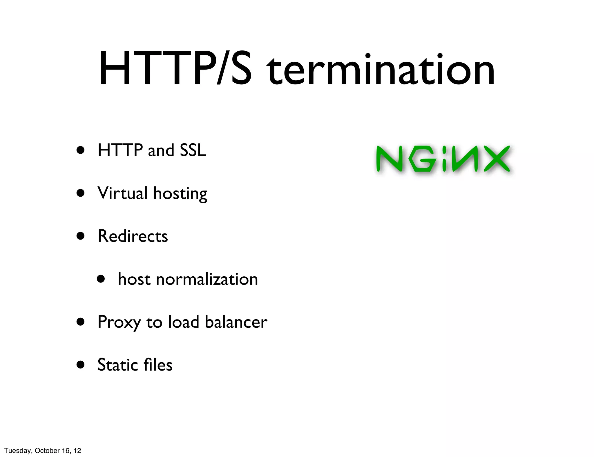 HTTP/S termination
                     •    HTTP and SSL

                     •    Virtual hosting

                     •    Redirects

                          •   host normalization

                     •    Proxy to load balancer

                     •    Static ﬁles



Tuesday, October 16, 12
 