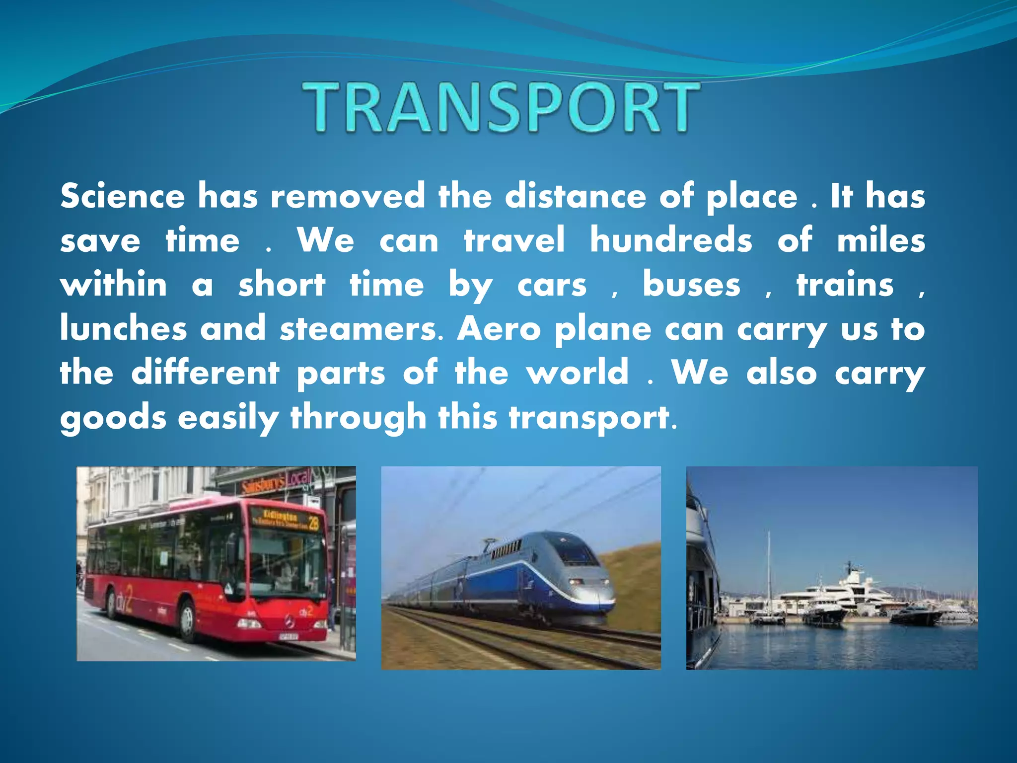 Science has removed the distance of place . It has
save time . We can travel hundreds of miles
within a short time by cars , buses , trains ,
lunches and steamers. Aero plane can carry us to
the different parts of the world . We also carry
goods easily through this transport.
 