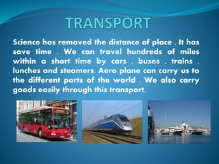 Science has removed the distance of place . It has
save time . We can travel hundreds of miles
within a short time by cars , buses , trains ,
lunches and steamers. Aero plane can carry us to
the different parts of the world . We also carry
goods easily through this transport.
 