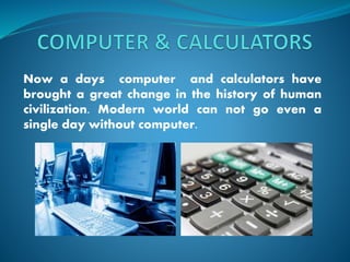 Now a days computer and calculators have
brought a great change in the history of human
civilization. Modern world can not go even a
single day without computer.
 