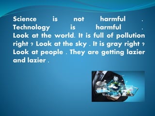 Science is not harmful .
Technology is harmful .
Look at the world. It is full of pollution
right ? Look at the sky . It is gray right ?
Look at people . They are getting lazier
and lazier .
 
