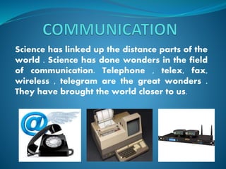 Science has linked up the distance parts of the
world . Science has done wonders in the field
of communication. Telephone , telex, fax,
wireless , telegram are the great wonders .
They have brought the world closer to us.
 
