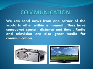 We can send news from one corner of the
world to other within a moment . They have
conquered space , distance and time . Radio
and television are also great media for
communication.
 