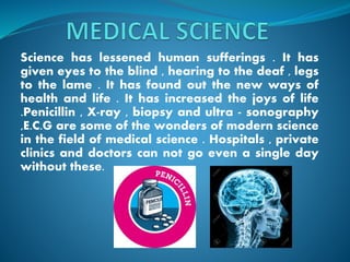 Science has lessened human sufferings . It has
given eyes to the blind , hearing to the deaf , legs
to the lame . It has found out the new ways of
health and life . It has increased the joys of life
.Penicillin , X-ray , biopsy and ultra - sonography
,E.C.G are some of the wonders of modern science
in the field of medical science . Hospitals , private
clinics and doctors can not go even a single day
without these.
 