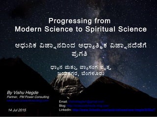 1
Progressing from
Modern Science to Spiritual Science
ಆಧುನಕ ವಜಾನನದಂದ ಆಧಾಯತಮಕ ವಜಾನನದಡಗ
ಪರಗತ
ಧಾಯನ ಮತುತ ವಾಯಸಂಗ ವೃತತ
ಜಯನಗರ, ಬಂಗಳೂರು
By Vishu Hegde
Partner, PM Power Consulting
www.pm-powerconsulting.com
14 Jul 2015
Email: VishuHegde1@gmail.com
Blog: http://rootsandshoots.ning.com
LinkedIn: http://www.linkedin.com/pub/vishweshwar-hegde/8/50a/7
 
