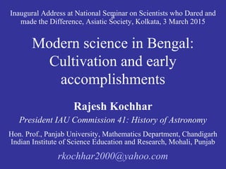 Inaugural Address at National Seminar on Scientists who Dared anda
made the Difference, Asiatic Society, Kolkata, 3 March 2015
Modern science in Bengal:
Cultivation and early
accomplishments
Rajesh Kochhar
President IAU Commission 41: History of Astronomy
Hon. Prof., Panjab University, Mathematics Department, Chandigarh
Indian Institute of Science Education and Research, Mohali, Punjab
rkochhar2000@yahoo.com
 