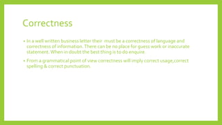 Correctness
• In a well written business letter their must be a correctness of language and
correctness of information.There can be no place for guess work or inaccurate
statement.When in doubt the best thing is to do enquire.
• From a grammatical point of view correctness will imply correct usage,correct
spelling & correct punctuation.
 