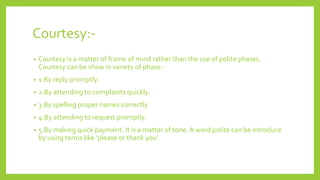 Courtesy:-
• Courtesy is a matter of frame of mind rather than the use of polite phases.
Courtesy can be show in variety of phase.-
• 1.By reply promptly.
• 2.By attending to complaints quickly.
• 3.By spelling proper names correctly
• 4.By attending to request promptly.
• 5.By making quick payment. It is a matter of tone. A word polite can be introduce
by using terms like ‘please or thank you’.
 