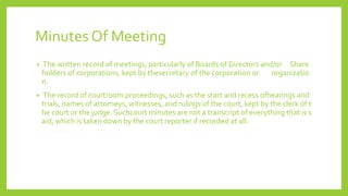 Minutes Of Meeting
• The written record of meetings, particularly of Boards of Directors and/or Share
holders of corporations, kept by thesecretary of the corporation or organizatio
n.
• The record of courtroom proceedings, such as the start and recess ofhearings and
trials, names of attorneys, witnesses, and rulings of the court, kept by the clerk of t
he court or the judge. Suchcourt minutes are not a transcript of everything that is s
aid, which is taken down by the court reporter if recorded at all.
 