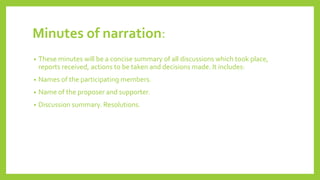 Minutes of narration:
• These minutes will be a concise summary of all discussions which took place,
reports received, actions to be taken and decisions made. It includes:
• Names of the participating members.
• Name of the proposer and supporter.
• Discussion summary. Resolutions.
 