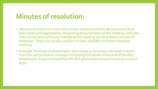 Minutes of resolution:
• Minutes of resolution means the written statement of the decisions that have
been taken and approved by the participating members of the meeting. Only the
main conclusions which are reached at the meeting are recorded in minutes of
resolution.These are usually used for minutes of AGMs and other statutory
meeting.
• Example: Purchase of photocopier- the company secretary submitted a report
from the administrative manager containing full details of the trial of the AEZ
photocopier. It was resolved that the AEZ photocopier be purchased at a cost of
$250.
 