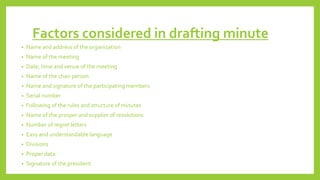 Factors considered in drafting minute
• Name and address of the organization
• Name of the meeting
• Date, time and venue of the meeting
• Name of the chair person
• Name and signature of the participating members
• Serial number
• Following of the rules and structure of minutes
• Name of the prosper and supplier of resolutions
• Number of regret letters
• Easy and understandable language
• Divisions
• Proper data
• Signature of the president
 