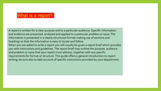 What is a report?
A report is written for a clear purpose and to a particular audience. Specific information
and evidence are presented, analysed and applied to a particular problem or issue.The
information is presented in a clearly structured format making use of sections and
headings so that the information is easy to locate and follow.
When you are asked to write a report you will usually be given a report brief which provides
you with instructions and guidelines.The report brief may outline the purpose, audience
and problem or issue that your report must address, together with any specific
requirements for format or structure.This guide offers a general introduction to report
writing; be sure also to take account of specific instructions provided by your department.
 