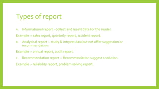 Types of report
A. Informational report :-collect and resent data for the reader.
Example :- sales report, quarterly report, accident report.
B. Analytical report :- study & intrpret data but not offer suggestion or
recommendation.
Example :- annual report, audit report.
C. Recommendation report :- Recommendation suggest a solution.
Example :- reliability report, problem solving report.
 