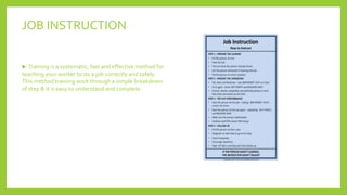 JOB INSTRUCTION
 Training is a systematic, fast and effective method for
teaching your worker to do a job correctly and safely.
This method training work through a simple breakdown
of step & it is easy to understand and complete.
 