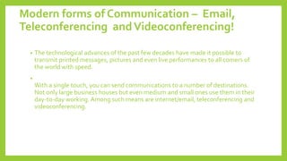 Modern forms of Communication – Email,
Teleconferencing andVideoconferencing!
• The technological advances of the past few decades have made it possible to
transmit printed messages, pictures and even live performances to all comers of
the world with speed.
•
With a single touch, you can send communications to a number of destinations.
Not only large business houses but even medium and small ones use them in their
day-to-day working. Among such means are internet/email, teleconferencing and
videoconferencing.
 