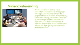 Videoconferencing
• A video conference is a live, visual
connection between two or more people
residing in separate locations for the
purpose of communication. At its simplest,
video conferencing provides transmission
of static images and text between two
locations. At its most sophisticated, it
provides transmission of full-motion video
images and high-quality audio between
multiple locations.
 