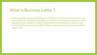 What is Business Letter ?
• Writing a professional, polished business letter or business email is easy once you
know the basics. Most business letters are written in a simple format that is easily
adapted to any company’s needs, and business email follows a similarly simple
format. Read on to learn more about how to make your business correspondence
look its best.
 