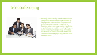 Teleconferceing
• Meeting conducted by use of telephones or
cell phones without requiring attendees to
be physically present in the same physical
area.Teleconferences are usually of a
business nature and may require a facilitator
or party leader to lead the meeting.They are
useful for companies operating in multiple
locations or in various countries where not
all members can be physically present in the
same location.
 