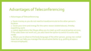 Advantages ofTeleconferencing
• Advantages ofTeleconferencing:
1. Saves money as you do not need to travel/commute to the other person's
location.
2. Saves your time and energy for the same reason (stated above), thereby
expediting work.
3. Latest applications like Skype allow you to meet up with several parties at once;
if the video does not work out, you also have the option to switch to audio-only
mode.
4. Allows you to observe the body language of the other person, giving non-verbal
clues that can help you manage the conversation better (e.g. putting at ease a
nervous employee).
 